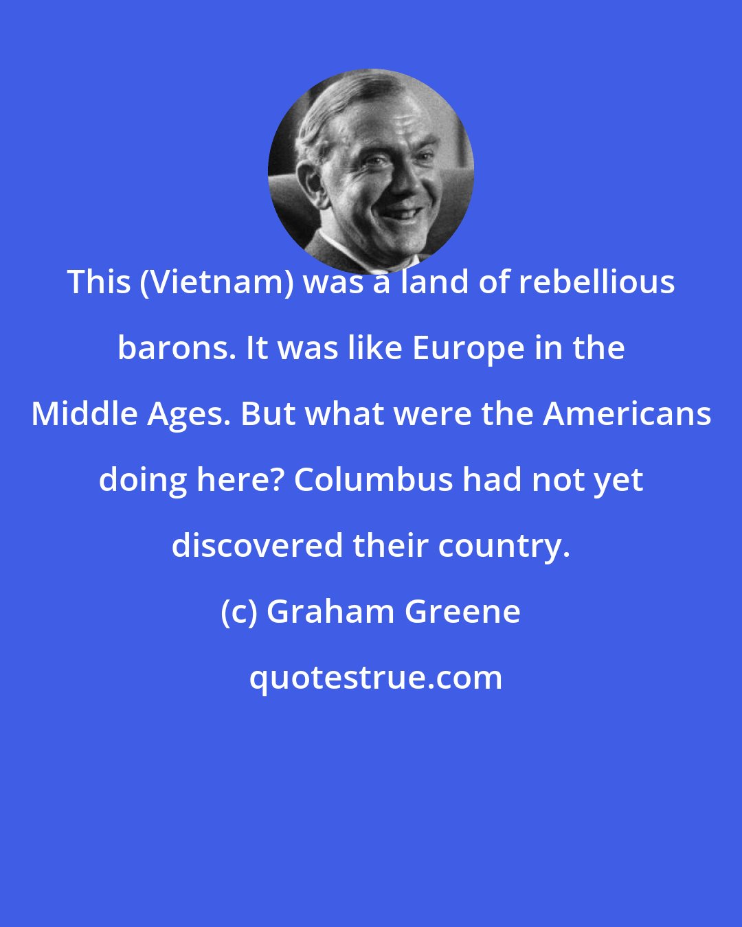 Graham Greene: This (Vietnam) was a land of rebellious barons. It was like Europe in the Middle Ages. But what were the Americans doing here? Columbus had not yet discovered their country.