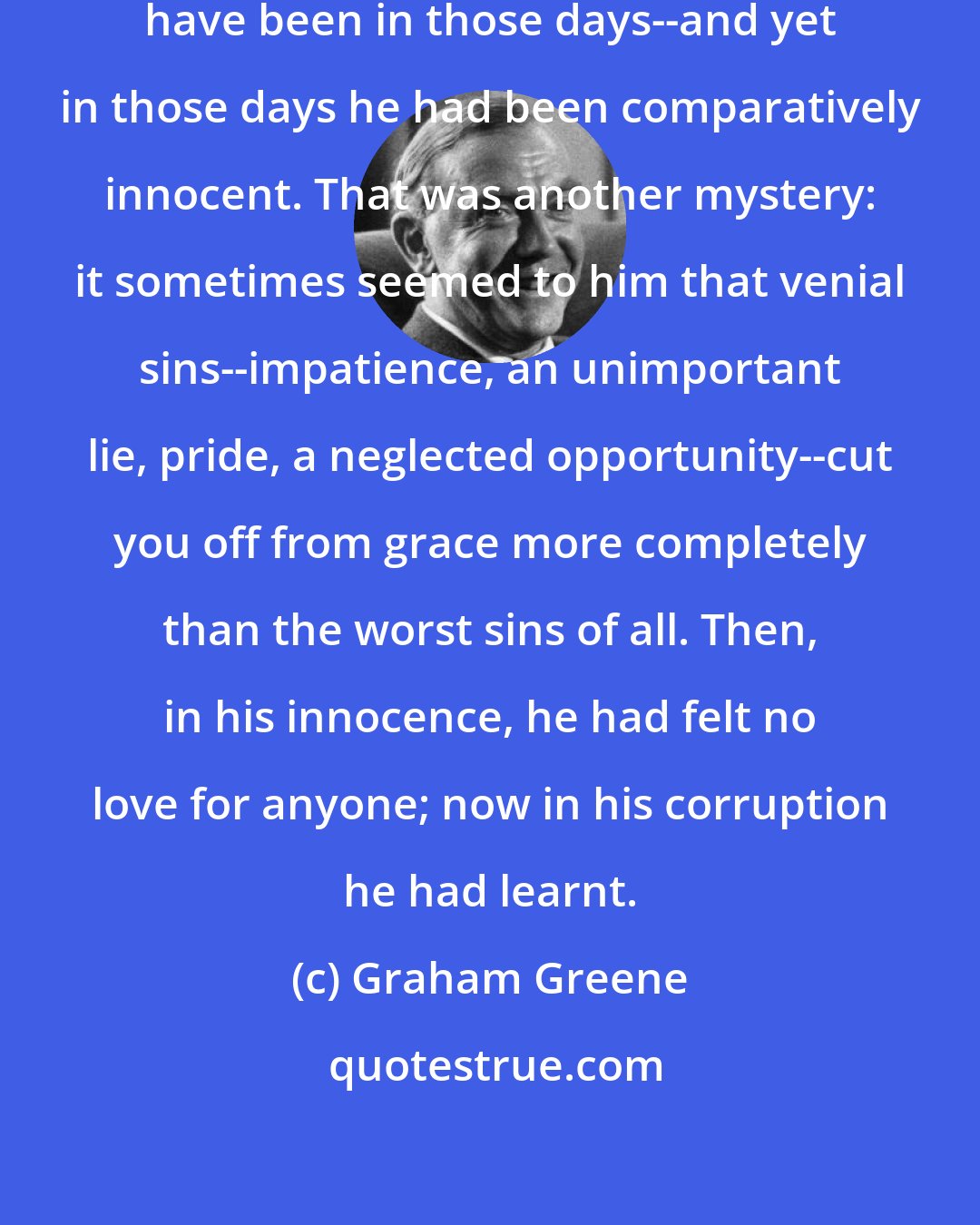 Graham Greene: What an unbearable creature he must have been in those days--and yet in those days he had been comparatively innocent. That was another mystery: it sometimes seemed to him that venial sins--impatience, an unimportant lie, pride, a neglected opportunity--cut you off from grace more completely than the worst sins of all. Then, in his innocence, he had felt no love for anyone; now in his corruption he had learnt.