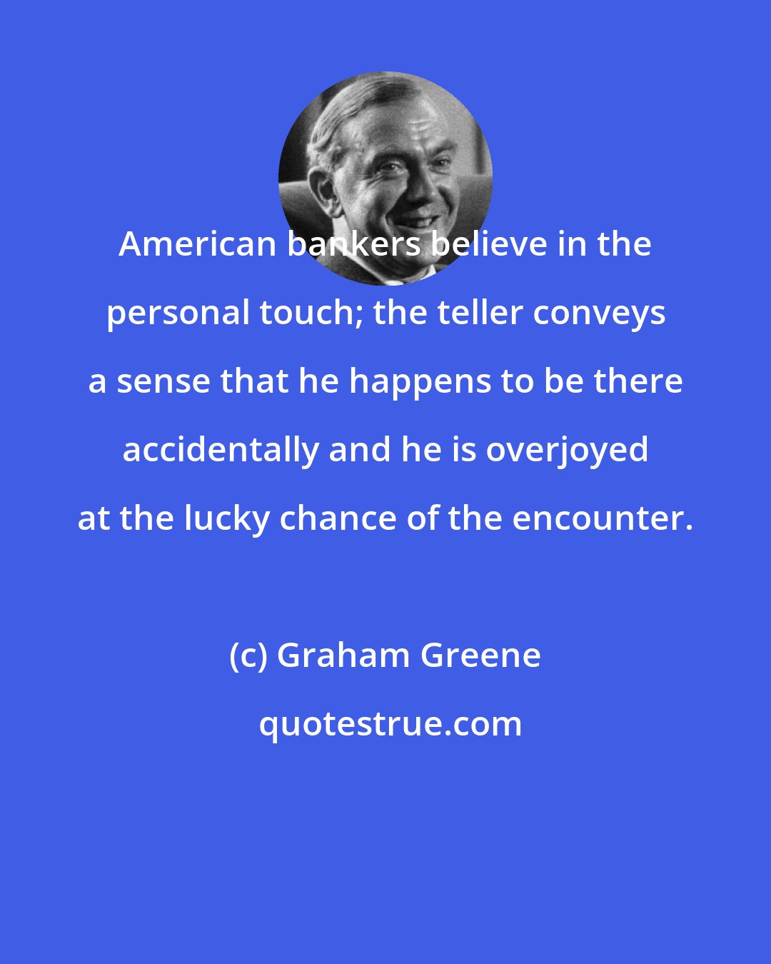 Graham Greene: American bankers believe in the personal touch; the teller conveys a sense that he happens to be there accidentally and he is overjoyed at the lucky chance of the encounter.