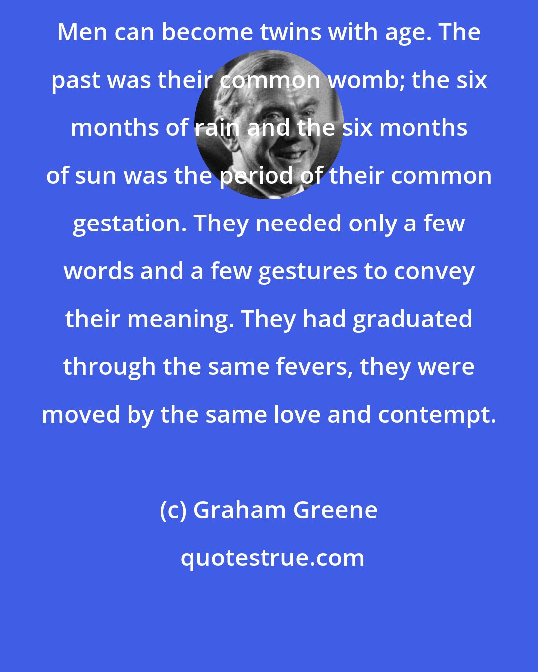 Graham Greene: Men can become twins with age. The past was their common womb; the six months of rain and the six months of sun was the period of their common gestation. They needed only a few words and a few gestures to convey their meaning. They had graduated through the same fevers, they were moved by the same love and contempt.