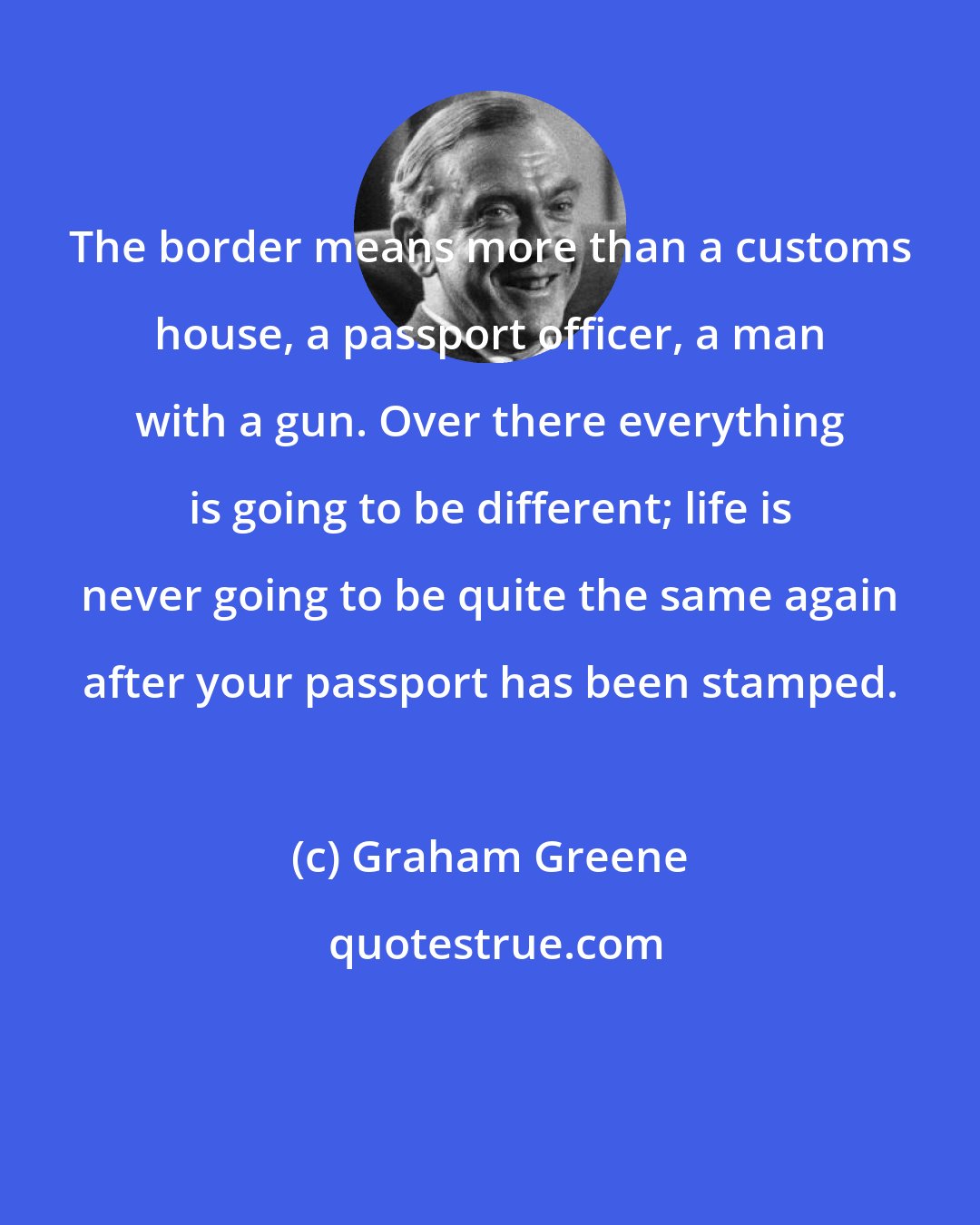 Graham Greene: The border means more than a customs house, a passport officer, a man with a gun. Over there everything is going to be different; life is never going to be quite the same again after your passport has been stamped.