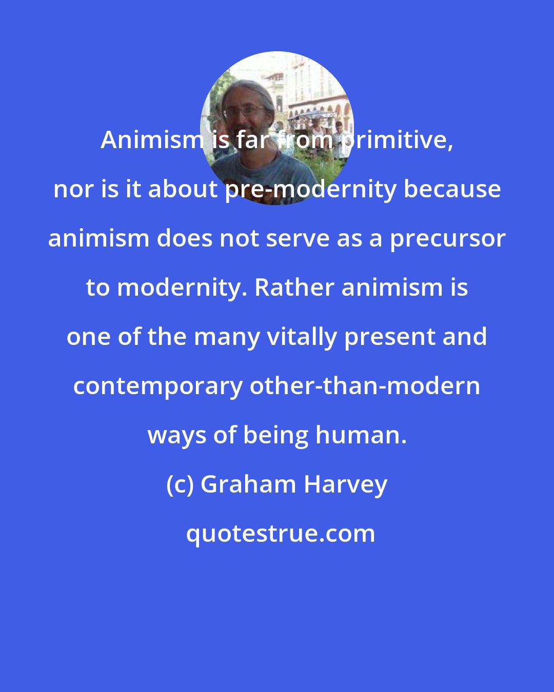 Graham Harvey: Animism is far from primitive, nor is it about pre-modernity because animism does not serve as a precursor to modernity. Rather animism is one of the many vitally present and contemporary other-than-modern ways of being human.