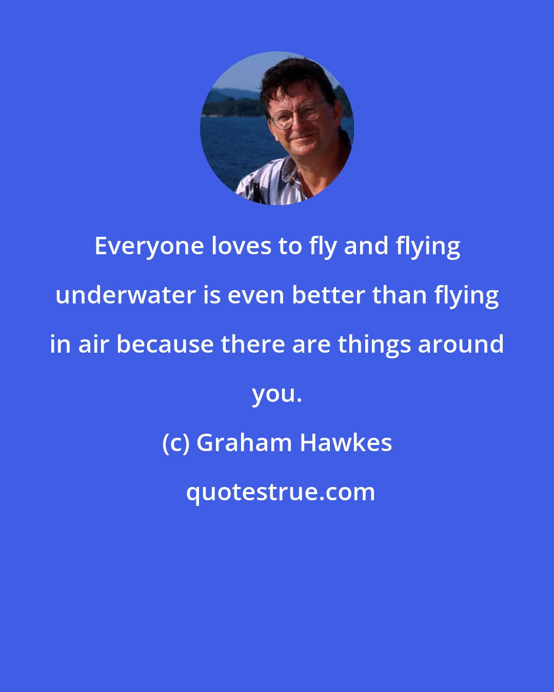 Graham Hawkes: Everyone loves to fly and flying underwater is even better than flying in air because there are things around you.