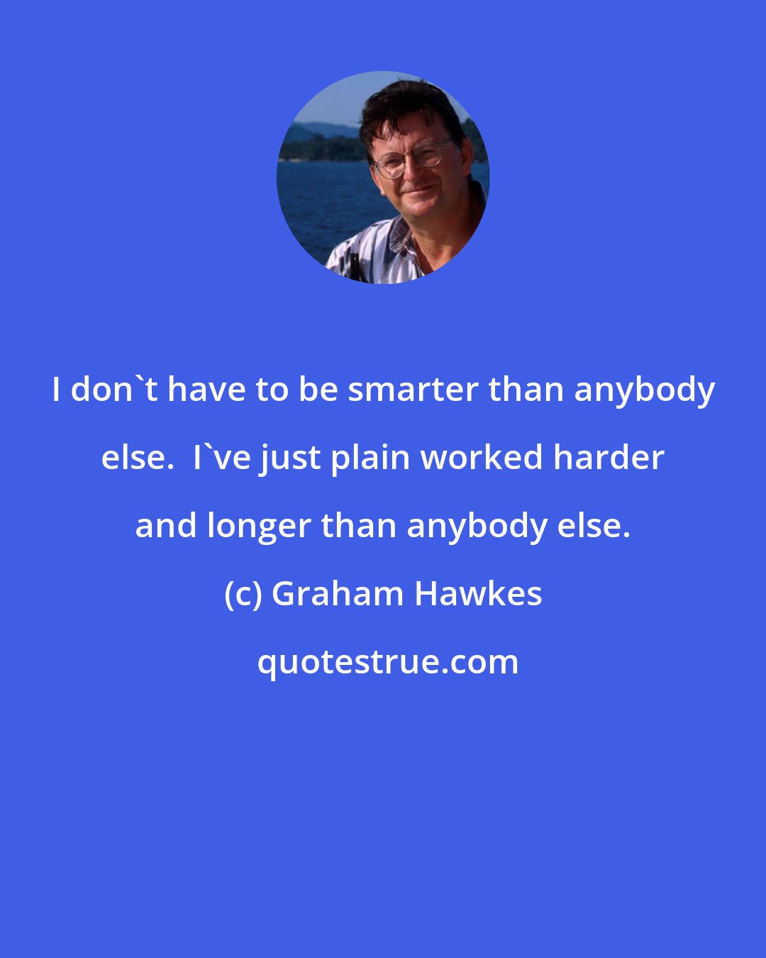 Graham Hawkes: I don't have to be smarter than anybody else.  I've just plain worked harder and longer than anybody else.