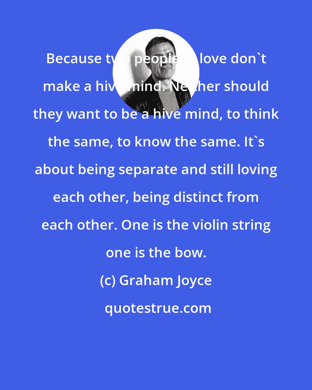 Graham Joyce: Because two people in love don't make a hive mind. Neither should they want to be a hive mind, to think the same, to know the same. It's about being separate and still loving each other, being distinct from each other. One is the violin string one is the bow.