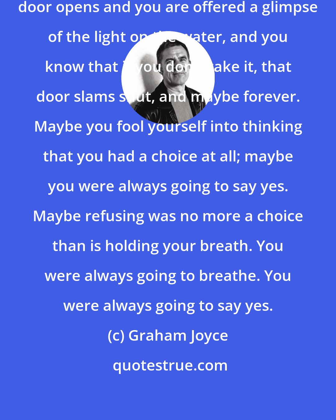 Graham Joyce: But there are times in life when a door opens and you are offered a glimpse of the light on the water, and you know that if you don't take it, that door slams shut, and maybe forever. Maybe you fool yourself into thinking that you had a choice at all; maybe you were always going to say yes. Maybe refusing was no more a choice than is holding your breath. You were always going to breathe. You were always going to say yes.