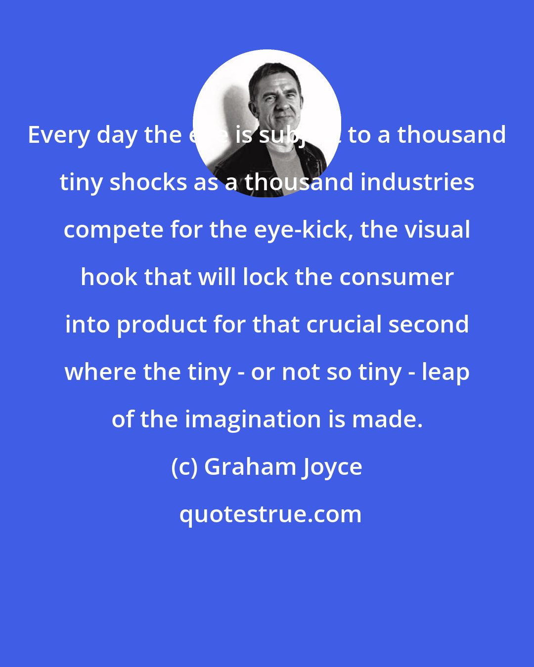 Graham Joyce: Every day the eye is subject to a thousand tiny shocks as a thousand industries compete for the eye-kick, the visual hook that will lock the consumer into product for that crucial second where the tiny - or not so tiny - leap of the imagination is made.