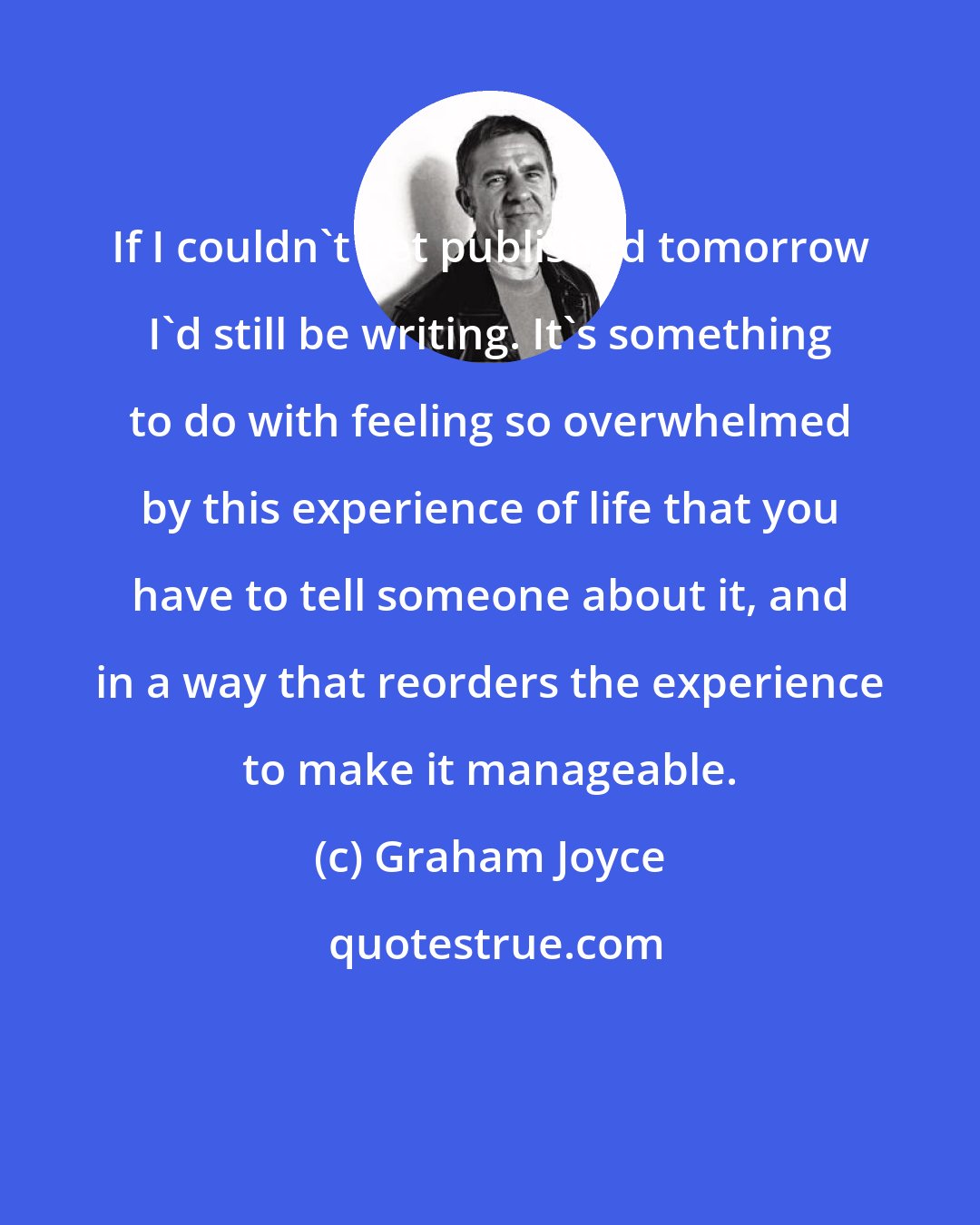 Graham Joyce: If I couldn't get published tomorrow I'd still be writing. It's something to do with feeling so overwhelmed by this experience of life that you have to tell someone about it, and in a way that reorders the experience to make it manageable.