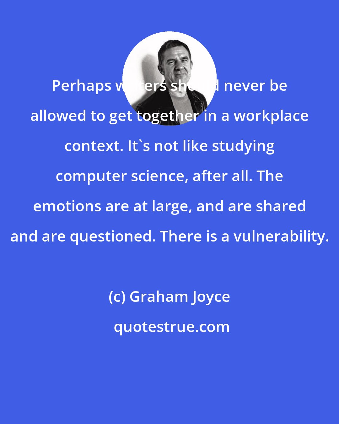 Graham Joyce: Perhaps writers should never be allowed to get together in a workplace context. It's not like studying computer science, after all. The emotions are at large, and are shared and are questioned. There is a vulnerability.