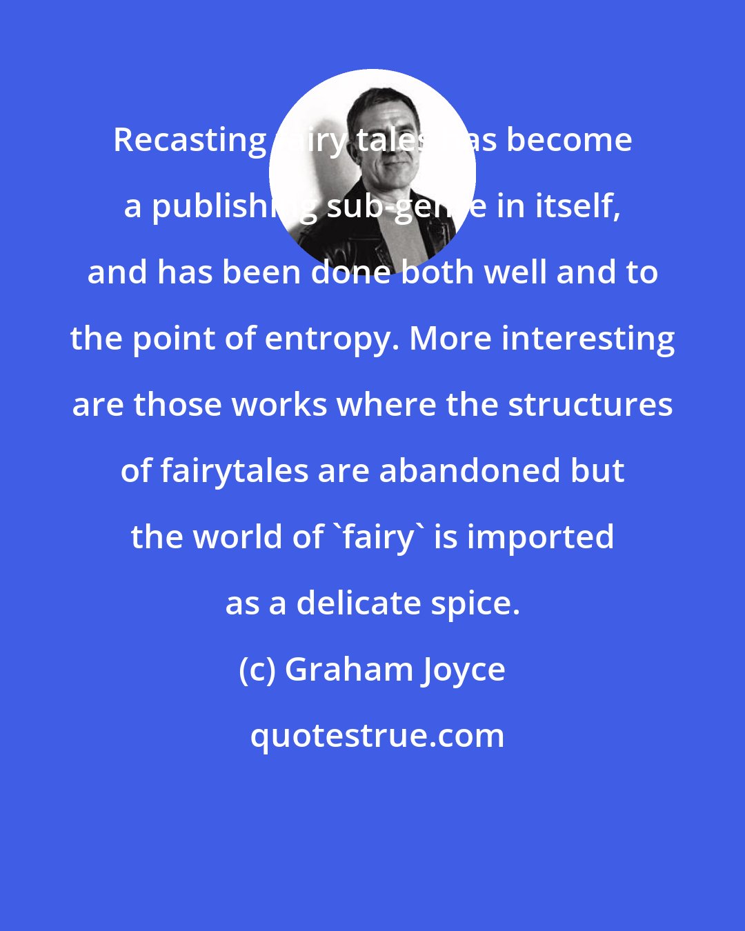 Graham Joyce: Recasting fairy tales has become a publishing sub-genre in itself, and has been done both well and to the point of entropy. More interesting are those works where the structures of fairytales are abandoned but the world of 'fairy' is imported as a delicate spice.