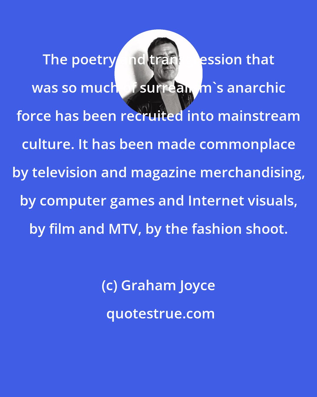 Graham Joyce: The poetry and transgression that was so much of surrealism's anarchic force has been recruited into mainstream culture. It has been made commonplace by television and magazine merchandising, by computer games and Internet visuals, by film and MTV, by the fashion shoot.