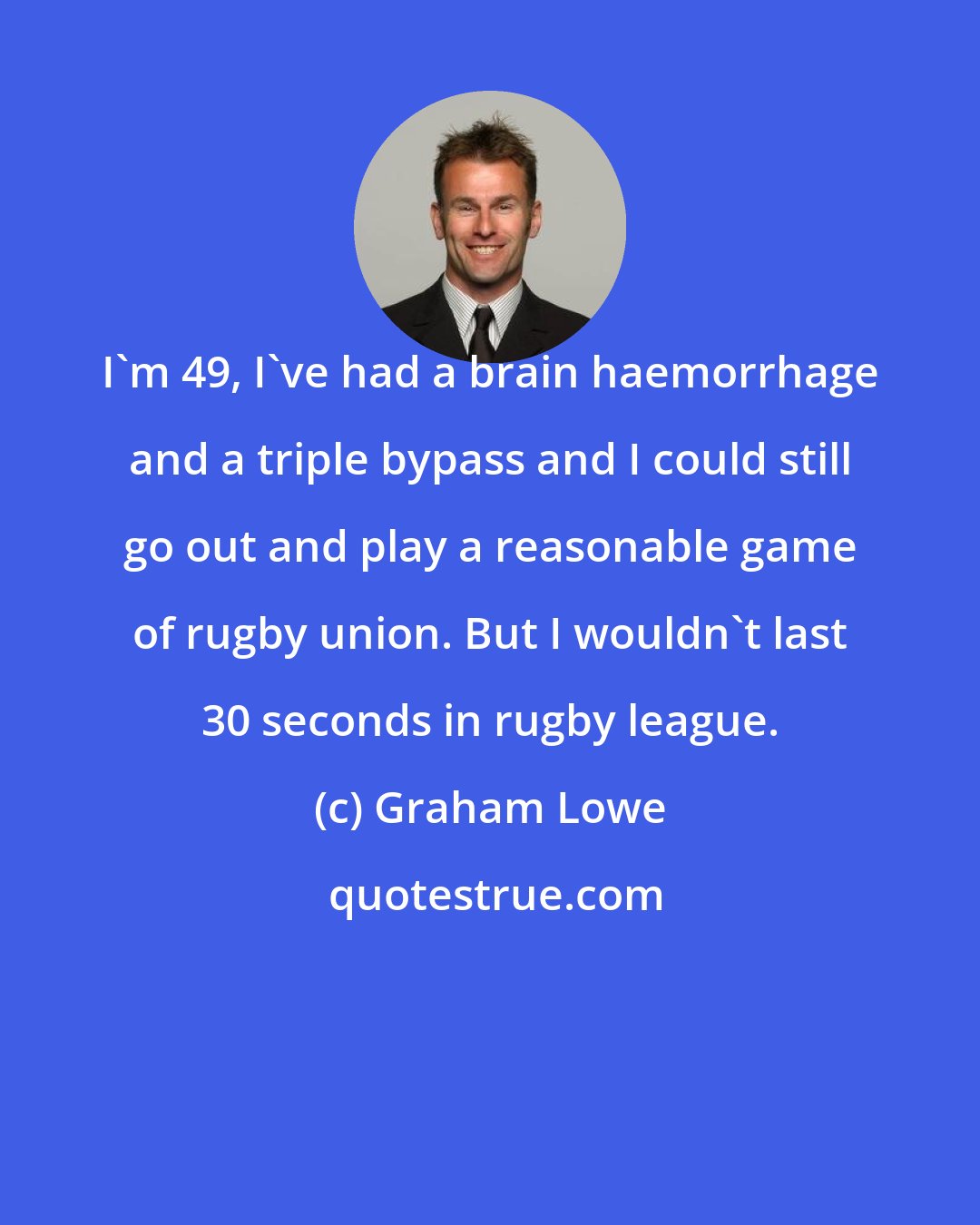 Graham Lowe: I'm 49, I've had a brain haemorrhage and a triple bypass and I could still go out and play a reasonable game of rugby union. But I wouldn't last 30 seconds in rugby league.