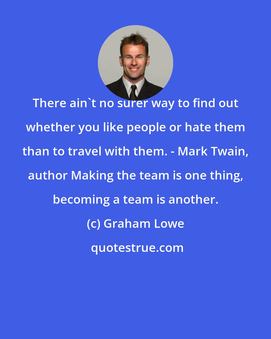 Graham Lowe: There ain't no surer way to find out whether you like people or hate them than to travel with them. - Mark Twain, author Making the team is one thing, becoming a team is another.