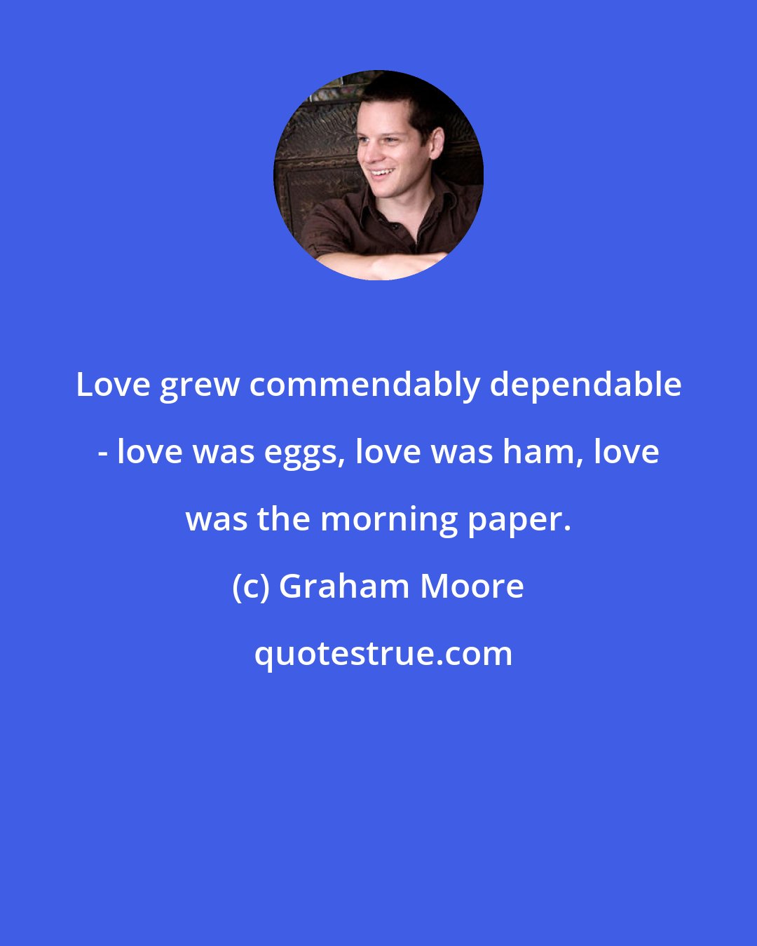 Graham Moore: Love grew commendably dependable - love was eggs, love was ham, love was the morning paper.