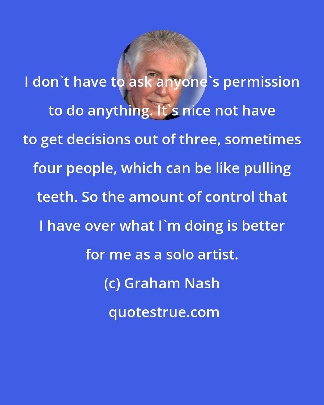Graham Nash: I don't have to ask anyone's permission to do anything. It's nice not have to get decisions out of three, sometimes four people, which can be like pulling teeth. So the amount of control that I have over what I'm doing is better for me as a solo artist.