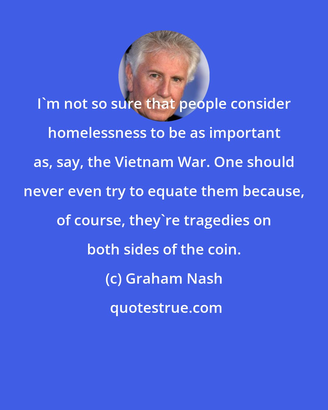 Graham Nash: I'm not so sure that people consider homelessness to be as important as, say, the Vietnam War. One should never even try to equate them because, of course, they're tragedies on both sides of the coin.