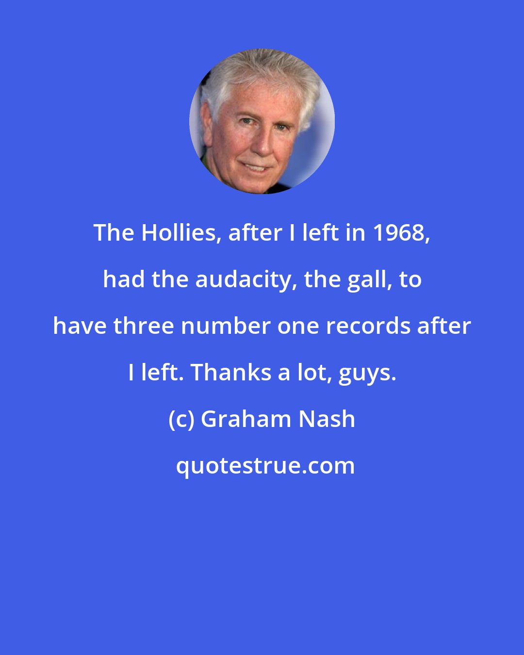 Graham Nash: The Hollies, after I left in 1968, had the audacity, the gall, to have three number one records after I left. Thanks a lot, guys.