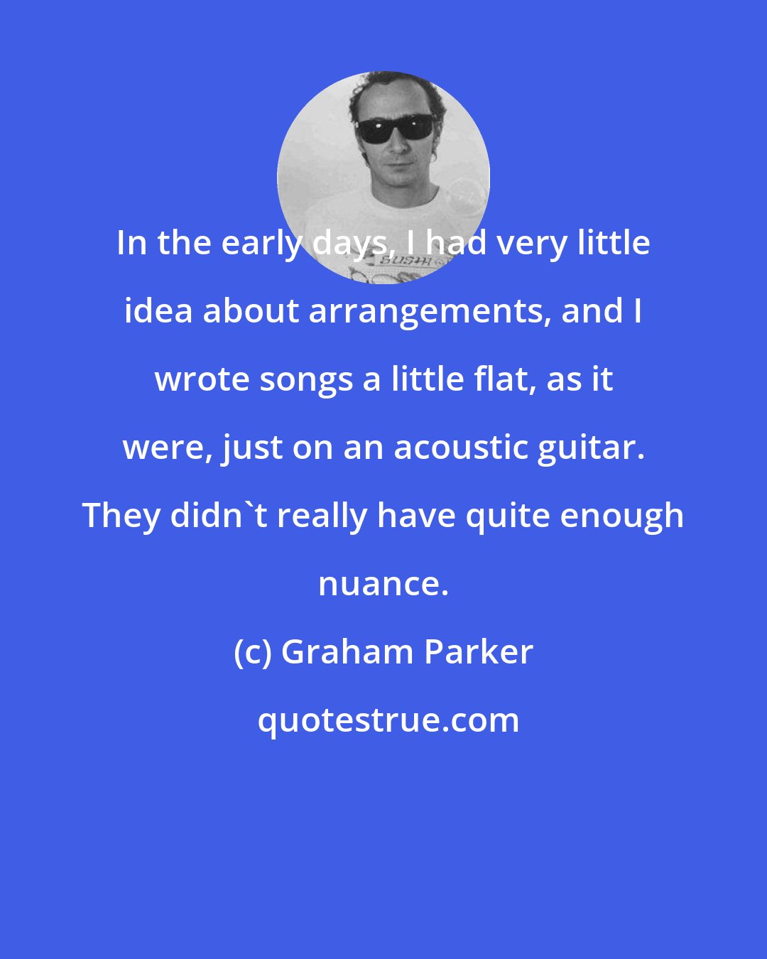 Graham Parker: In the early days, I had very little idea about arrangements, and I wrote songs a little flat, as it were, just on an acoustic guitar. They didn't really have quite enough nuance.