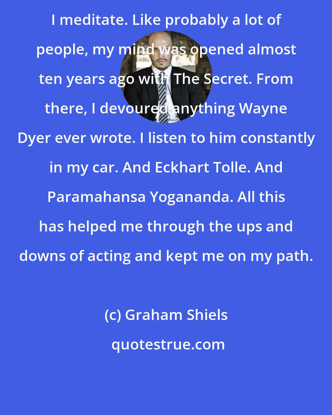 Graham Shiels: I meditate. Like probably a lot of people, my mind was opened almost ten years ago with The Secret. From there, I devoured anything Wayne Dyer ever wrote. I listen to him constantly in my car. And Eckhart Tolle. And Paramahansa Yogananda. All this has helped me through the ups and downs of acting and kept me on my path.