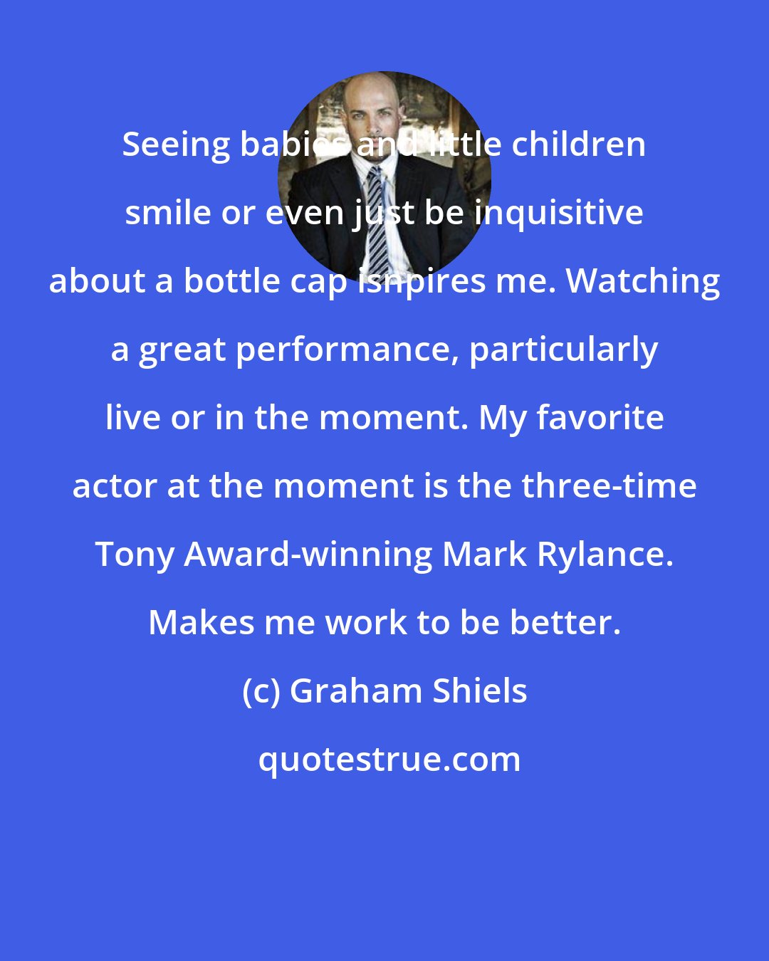 Graham Shiels: Seeing babies and little children smile or even just be inquisitive about a bottle cap isnpires me. Watching a great performance, particularly live or in the moment. My favorite actor at the moment is the three-time Tony Award-winning Mark Rylance. Makes me work to be better.