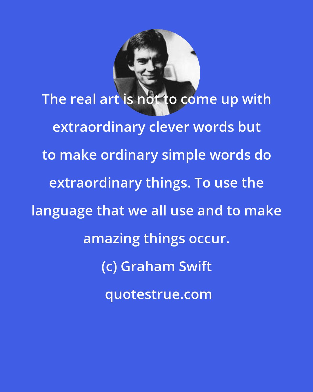 Graham Swift: The real art is not to come up with extraordinary clever words but to make ordinary simple words do extraordinary things. To use the language that we all use and to make amazing things occur.