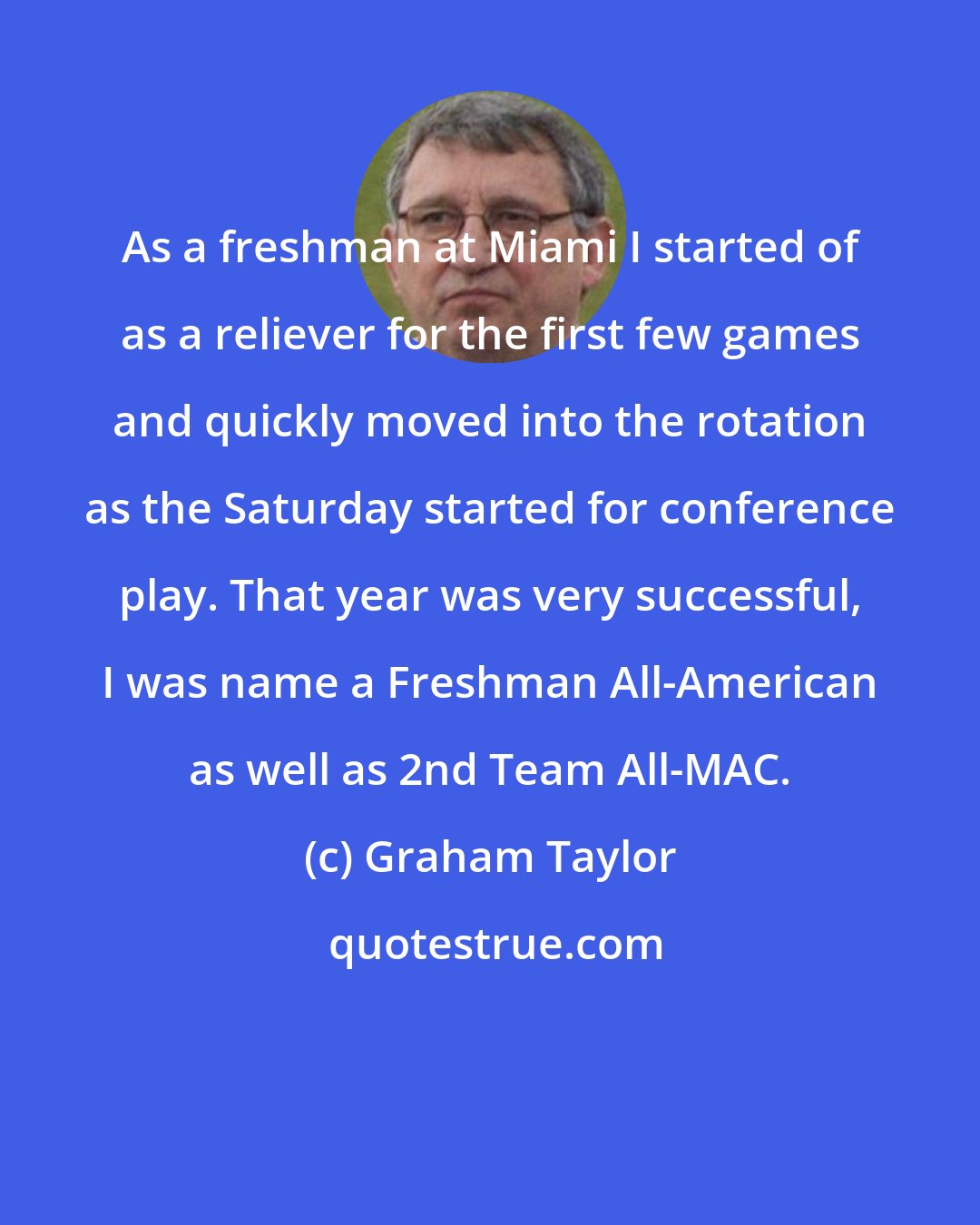 Graham Taylor: As a freshman at Miami I started of as a reliever for the first few games and quickly moved into the rotation as the Saturday started for conference play. That year was very successful, I was name a Freshman All-American as well as 2nd Team All-MAC.