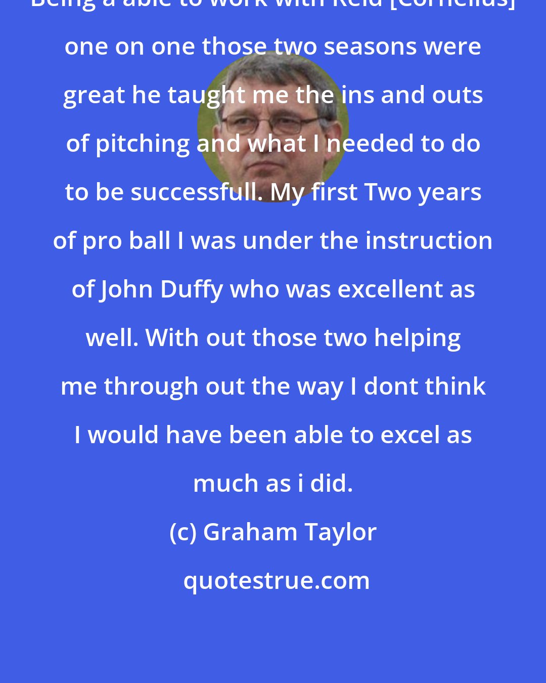 Graham Taylor: Being a able to work with Reid [Corneilus] one on one those two seasons were great he taught me the ins and outs of pitching and what I needed to do to be successfull. My first Two years of pro ball I was under the instruction of John Duffy who was excellent as well. With out those two helping me through out the way I dont think I would have been able to excel as much as i did.