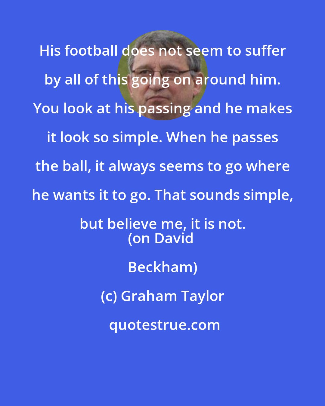 Graham Taylor: His football does not seem to suffer by all of this going on around him. You look at his passing and he makes it look so simple. When he passes the ball, it always seems to go where he wants it to go. That sounds simple, but believe me, it is not. 
(on David Beckham)