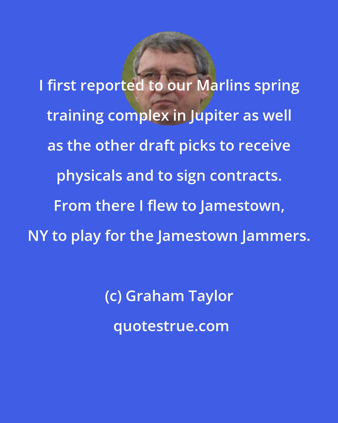 Graham Taylor: I first reported to our Marlins spring training complex in Jupiter as well as the other draft picks to receive physicals and to sign contracts. From there I flew to Jamestown, NY to play for the Jamestown Jammers.