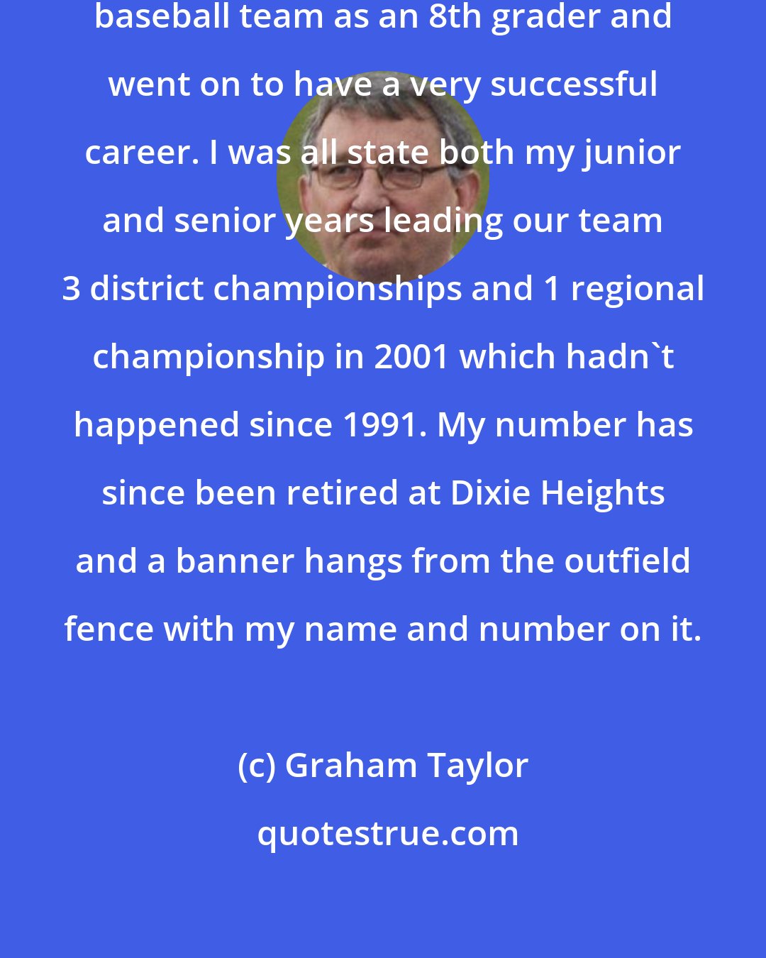 Graham Taylor: I made the Dixie Heights High School baseball team as an 8th grader and went on to have a very successful career. I was all state both my junior and senior years leading our team 3 district championships and 1 regional championship in 2001 which hadn't happened since 1991. My number has since been retired at Dixie Heights and a banner hangs from the outfield fence with my name and number on it.