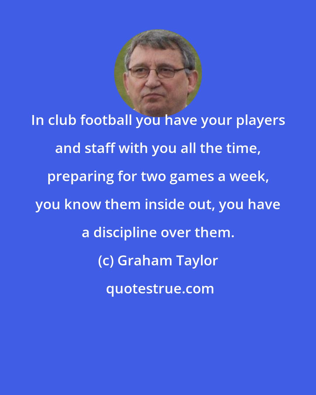 Graham Taylor: In club football you have your players and staff with you all the time, preparing for two games a week, you know them inside out, you have a discipline over them.