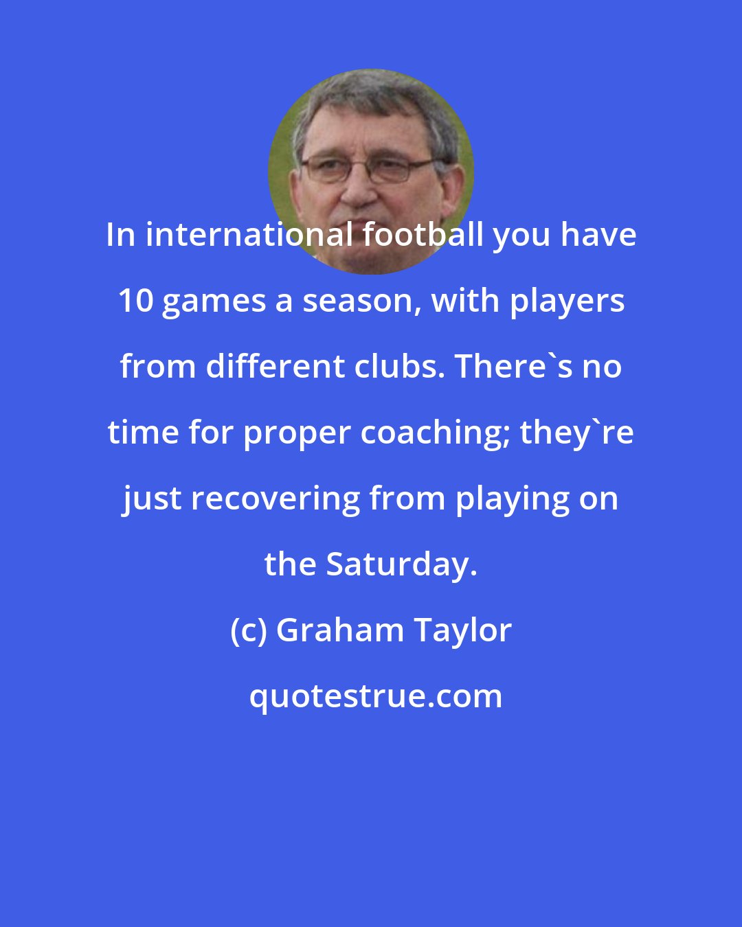 Graham Taylor: In international football you have 10 games a season, with players from different clubs. There's no time for proper coaching; they're just recovering from playing on the Saturday.