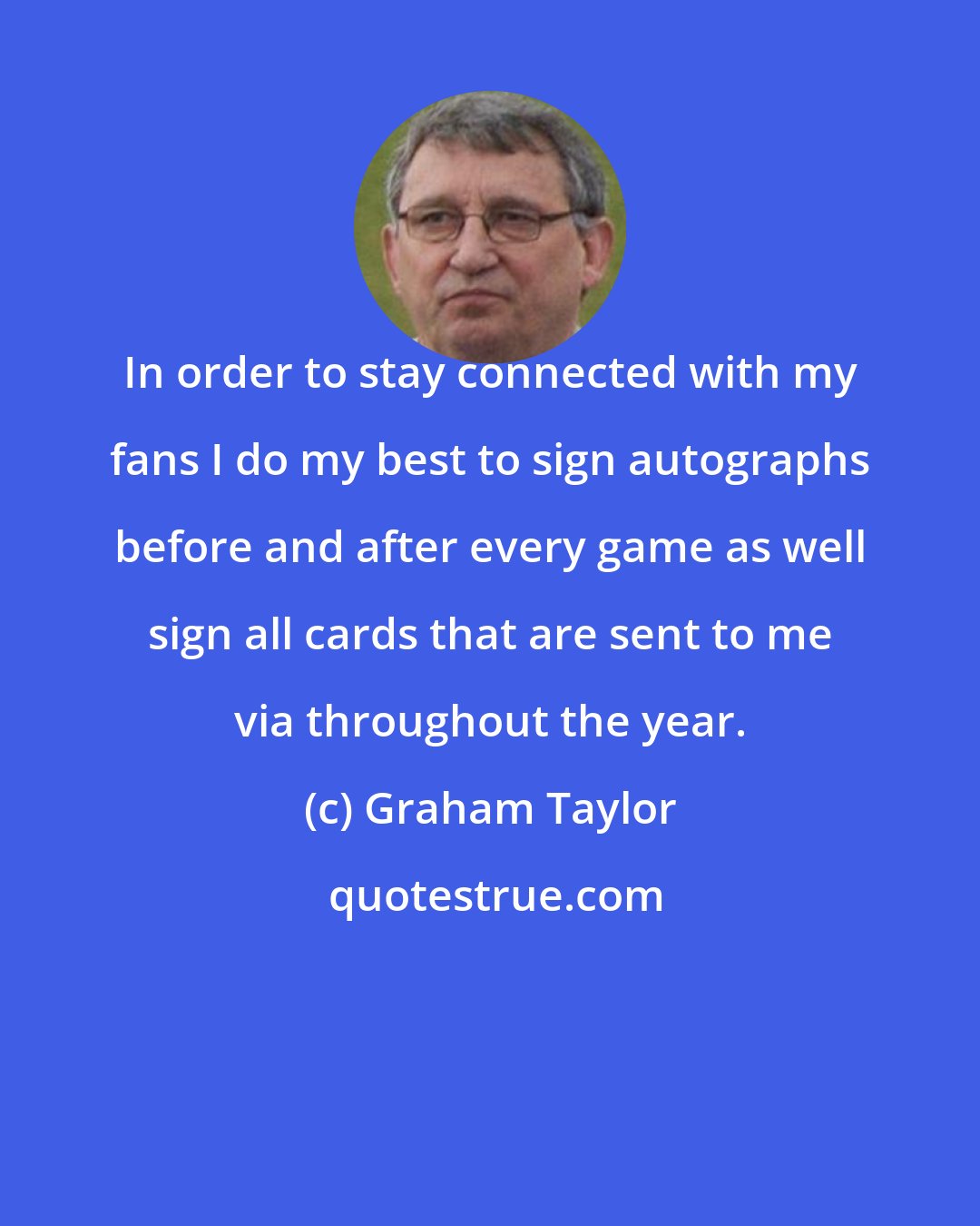 Graham Taylor: In order to stay connected with my fans I do my best to sign autographs before and after every game as well sign all cards that are sent to me via throughout the year.