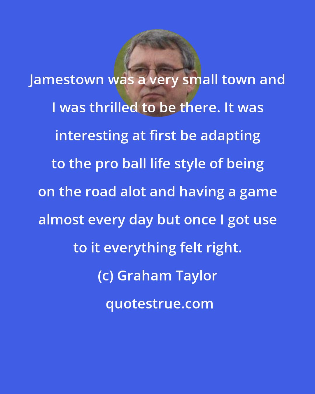 Graham Taylor: Jamestown was a very small town and I was thrilled to be there. It was interesting at first be adapting to the pro ball life style of being on the road alot and having a game almost every day but once I got use to it everything felt right.