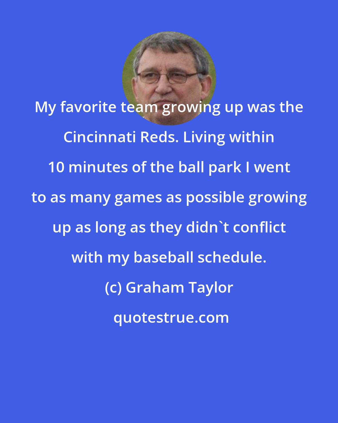 Graham Taylor: My favorite team growing up was the Cincinnati Reds. Living within 10 minutes of the ball park I went to as many games as possible growing up as long as they didn't conflict with my baseball schedule.