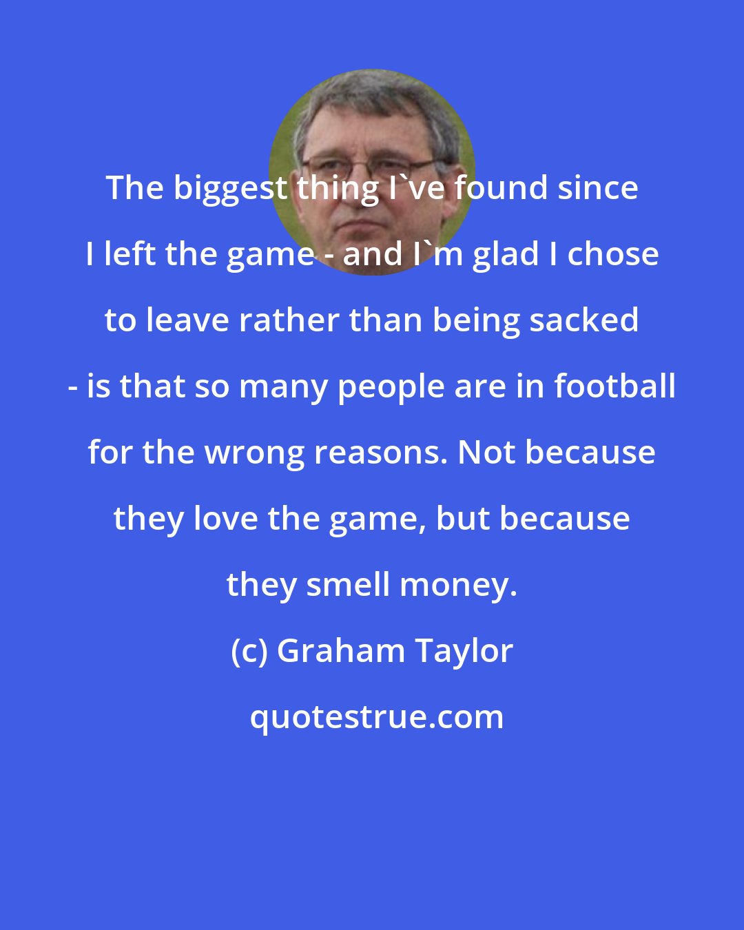 Graham Taylor: The biggest thing I've found since I left the game - and I'm glad I chose to leave rather than being sacked - is that so many people are in football for the wrong reasons. Not because they love the game, but because they smell money.