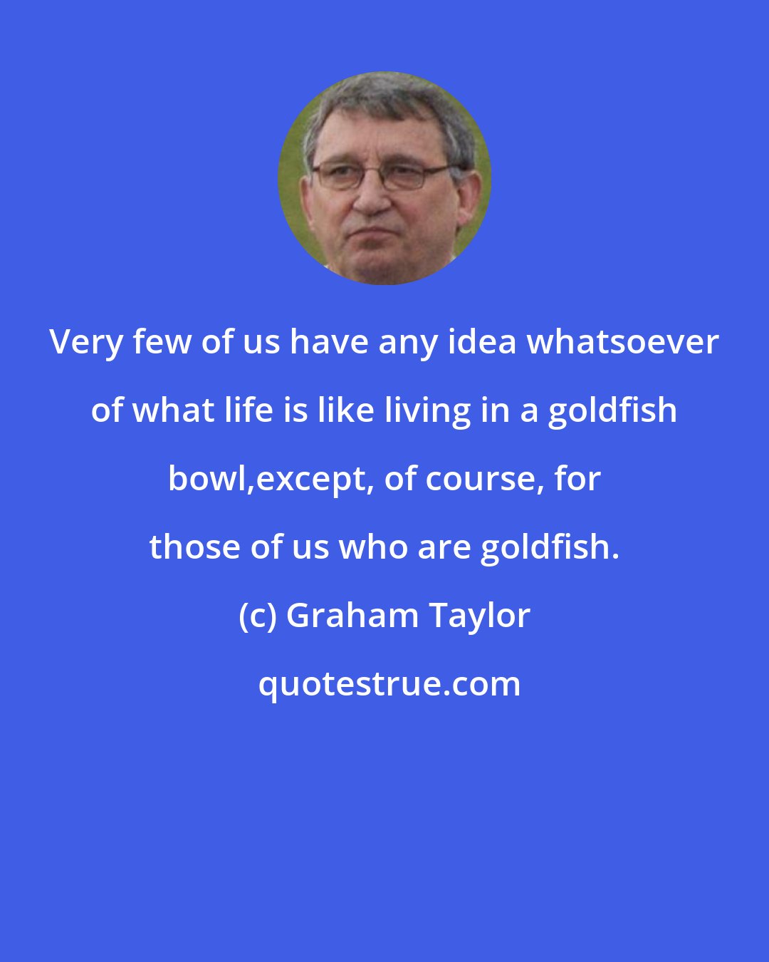 Graham Taylor: Very few of us have any idea whatsoever of what life is like living in a goldfish bowl,except, of course, for those of us who are goldfish.