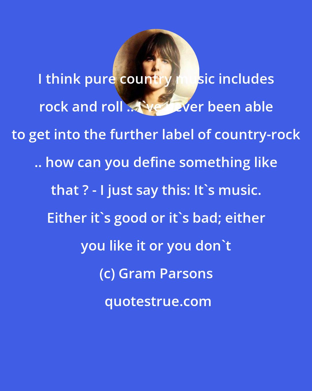 Gram Parsons: I think pure country music includes rock and roll .. I've never been able to get into the further label of country-rock .. how can you define something like that ? - I just say this: It's music. Either it's good or it's bad; either you like it or you don't