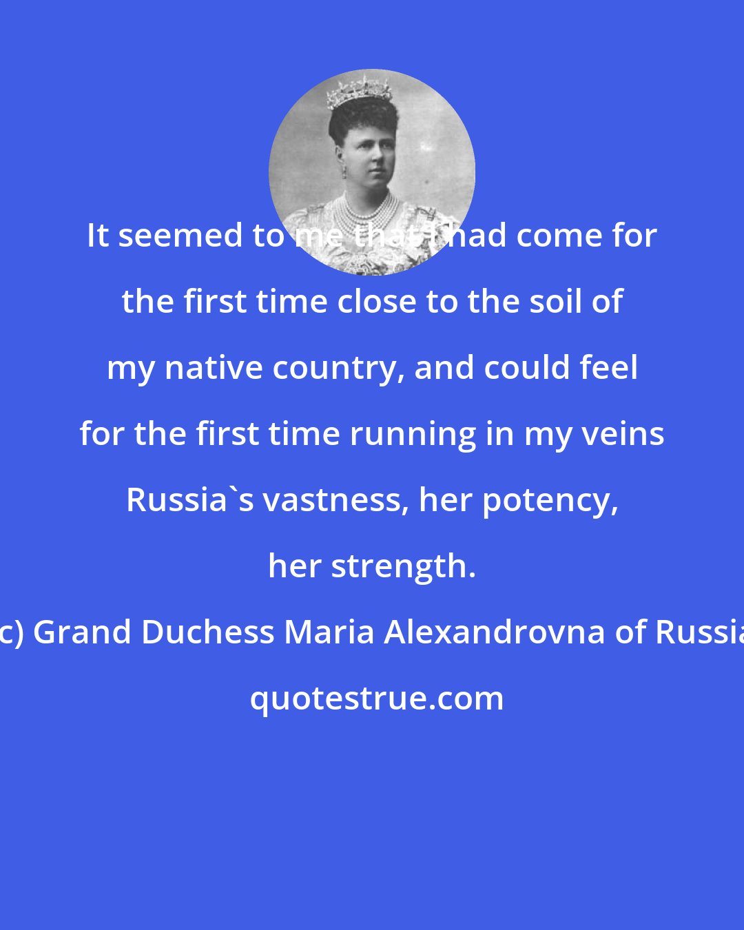 Grand Duchess Maria Alexandrovna of Russia: It seemed to me that I had come for the first time close to the soil of my native country, and could feel for the first time running in my veins Russia's vastness, her potency, her strength.