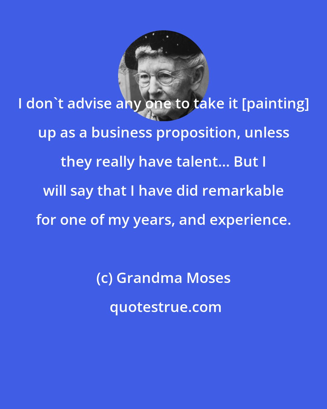 Grandma Moses: I don't advise any one to take it [painting] up as a business proposition, unless they really have talent... But I will say that I have did remarkable for one of my years, and experience.