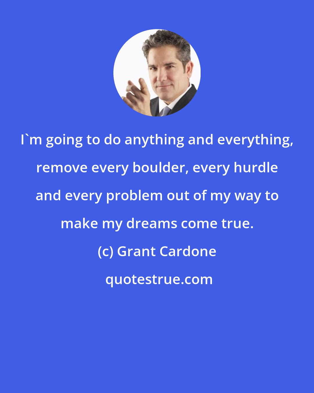 Grant Cardone: I'm going to do anything and everything, remove every boulder, every hurdle and every problem out of my way to make my dreams come true.