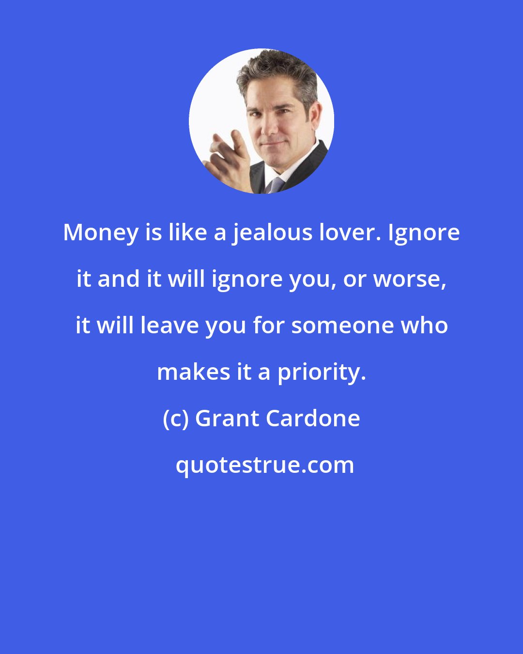 Grant Cardone: Money is like a jealous lover. Ignore it and it will ignore you, or worse, it will leave you for someone who makes it a priority.