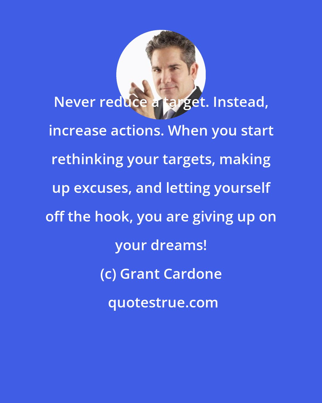 Grant Cardone: Never reduce a target. Instead, increase actions. When you start rethinking your targets, making up excuses, and letting yourself off the hook, you are giving up on your dreams!