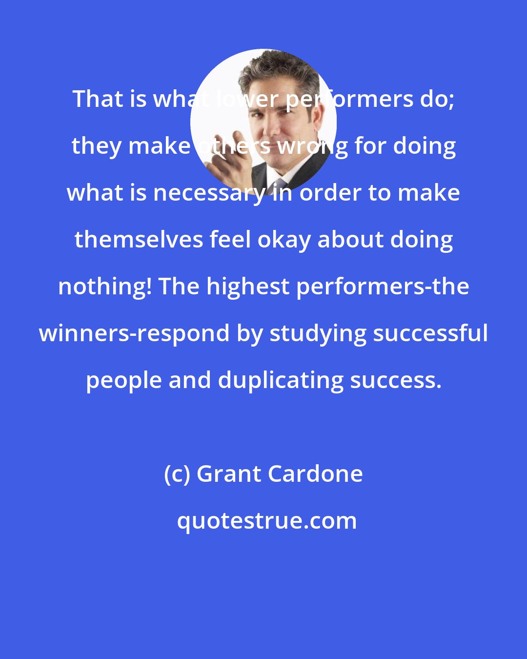 Grant Cardone: That is what lower performers do; they make others wrong for doing what is necessary in order to make themselves feel okay about doing nothing! The highest performers-the winners-respond by studying successful people and duplicating success.