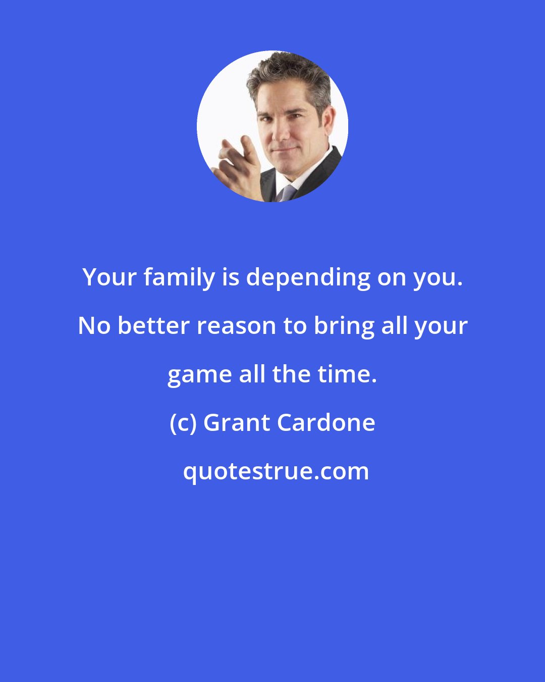 Grant Cardone: Your family is depending on you. No better reason to bring all your game all the time.