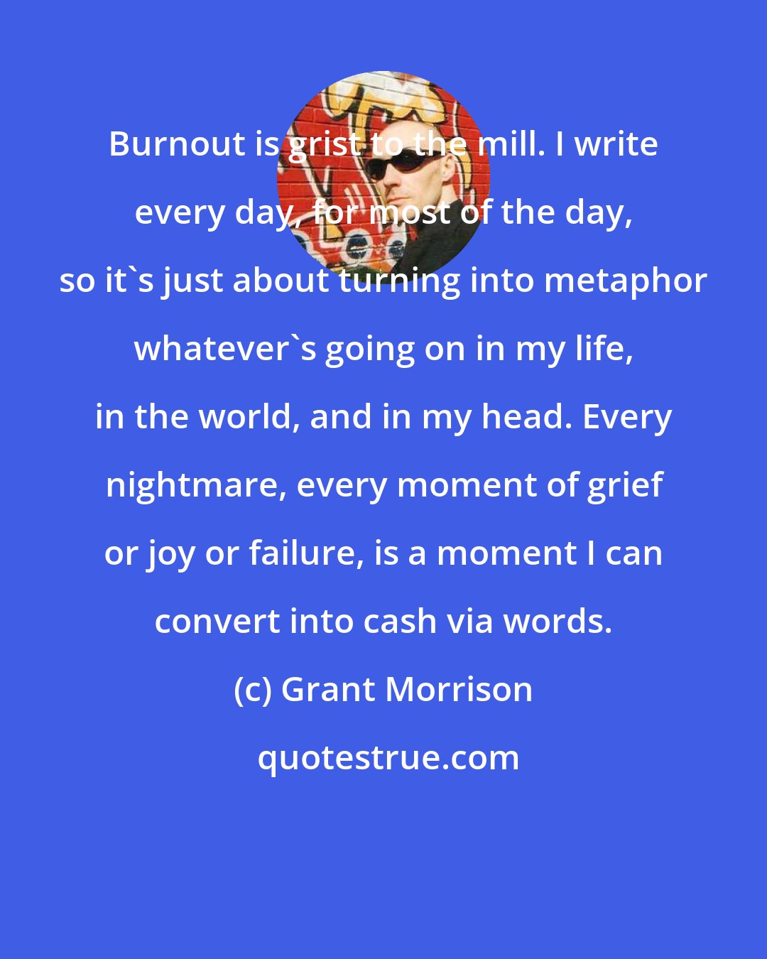 Grant Morrison: Burnout is grist to the mill. I write every day, for most of the day, so it's just about turning into metaphor whatever's going on in my life, in the world, and in my head. Every nightmare, every moment of grief or joy or failure, is a moment I can convert into cash via words.