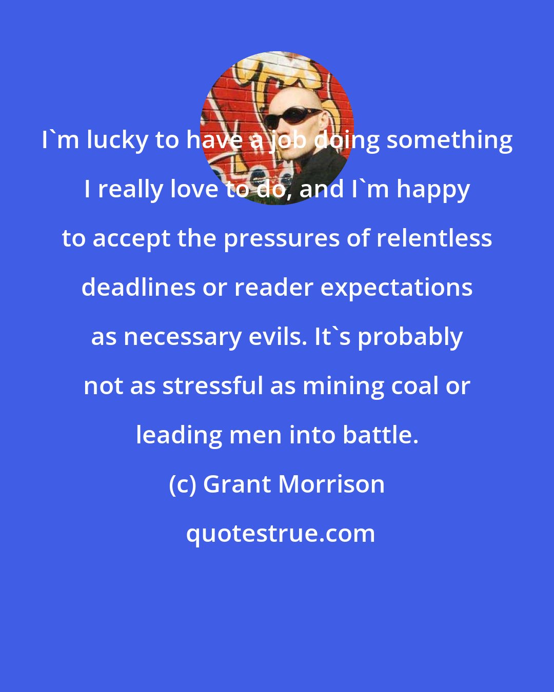 Grant Morrison: I'm lucky to have a job doing something I really love to do, and I'm happy to accept the pressures of relentless deadlines or reader expectations as necessary evils. It's probably not as stressful as mining coal or leading men into battle.