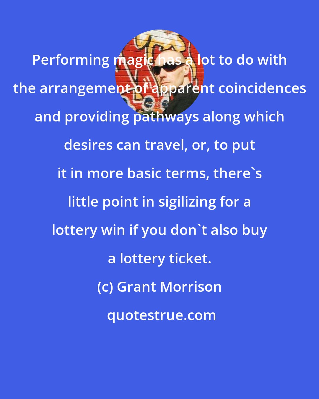 Grant Morrison: Performing magic has a lot to do with the arrangement of apparent coincidences and providing pathways along which desires can travel, or, to put it in more basic terms, there's little point in sigilizing for a lottery win if you don't also buy a lottery ticket.