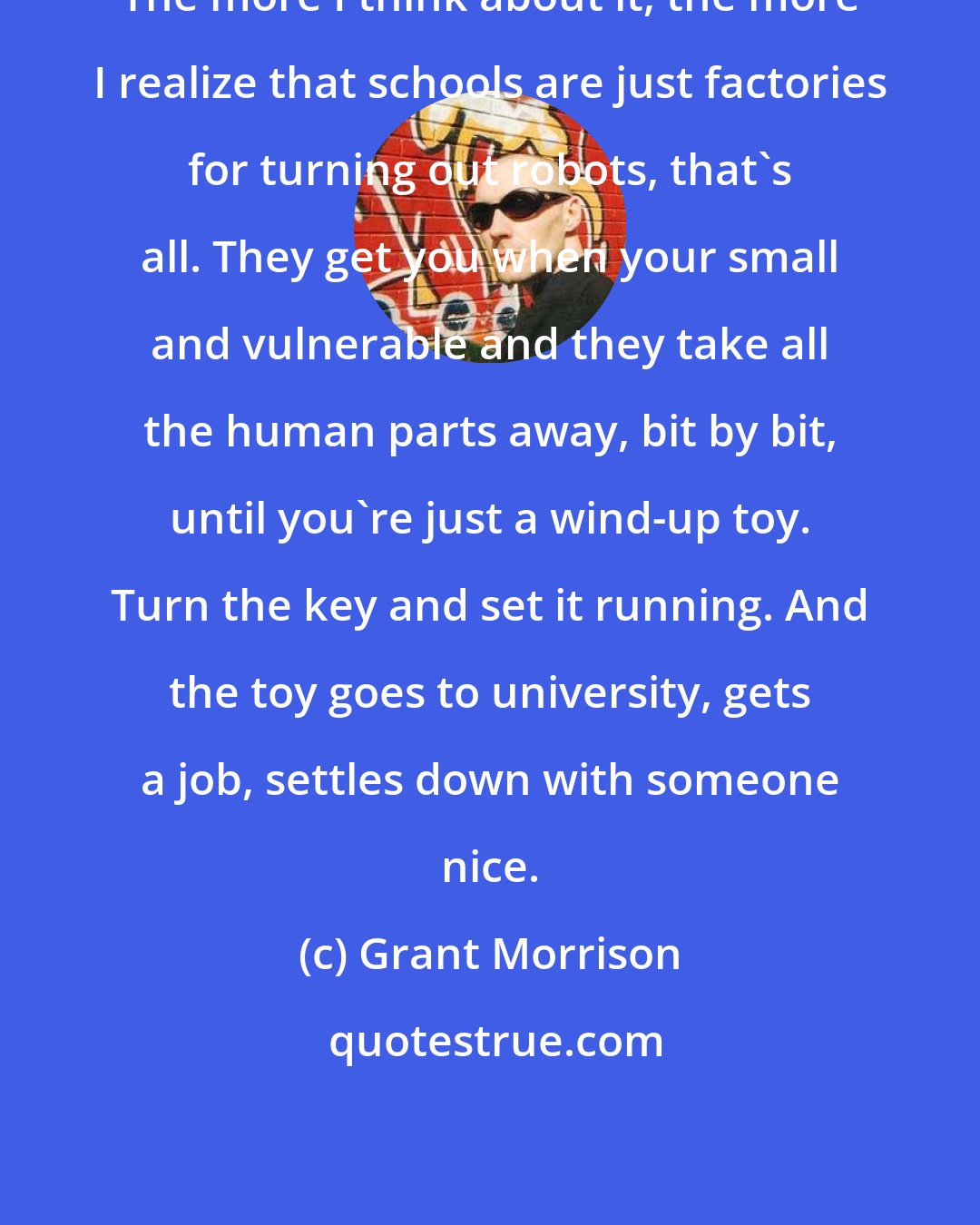 Grant Morrison: The more I think about it, the more I realize that schools are just factories for turning out robots, that's all. They get you when your small and vulnerable and they take all the human parts away, bit by bit, until you're just a wind-up toy. Turn the key and set it running. And the toy goes to university, gets a job, settles down with someone nice.
