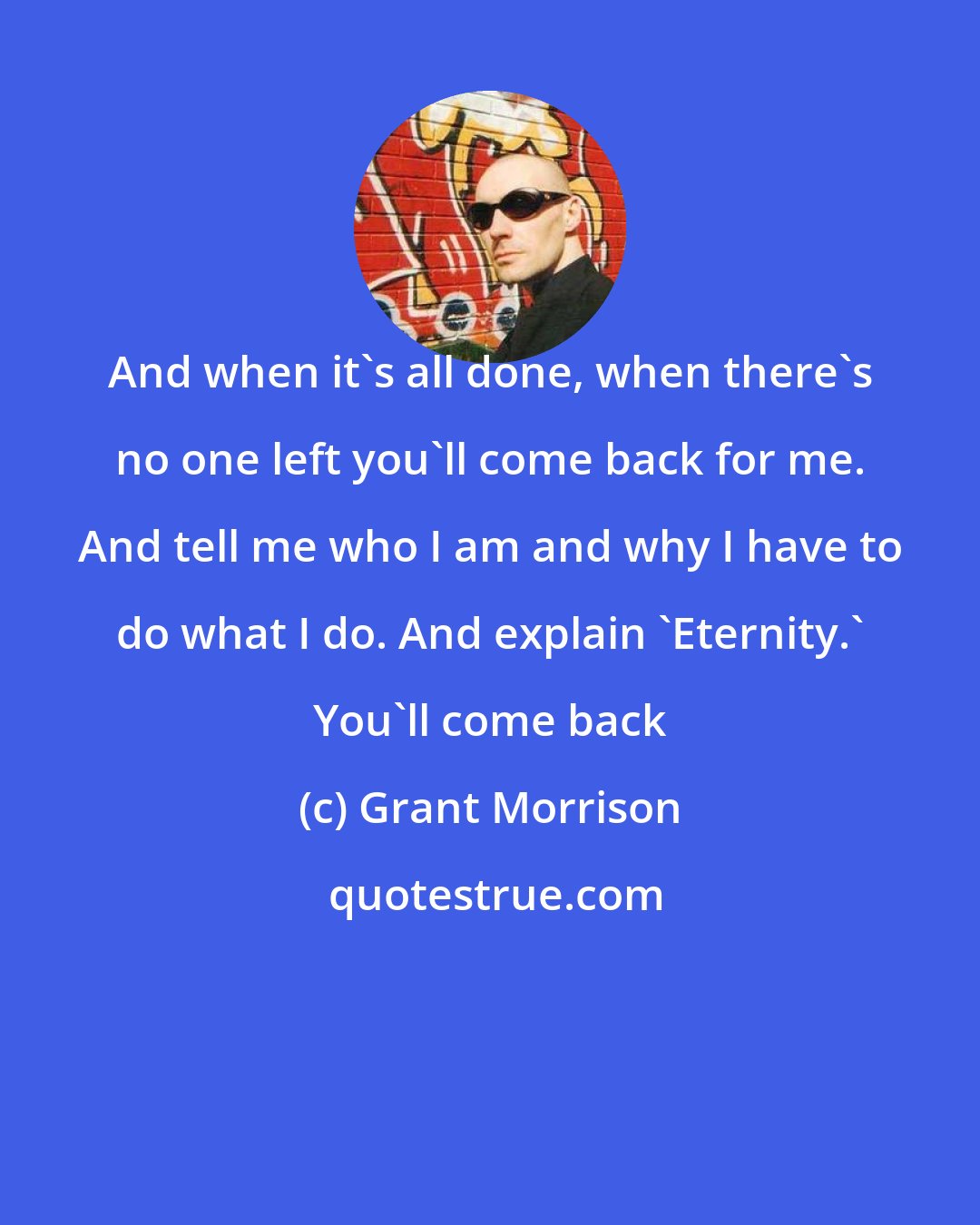 Grant Morrison: And when it's all done, when there's no one left you'll come back for me. And tell me who I am and why I have to do what I do. And explain 'Eternity.' You'll come back